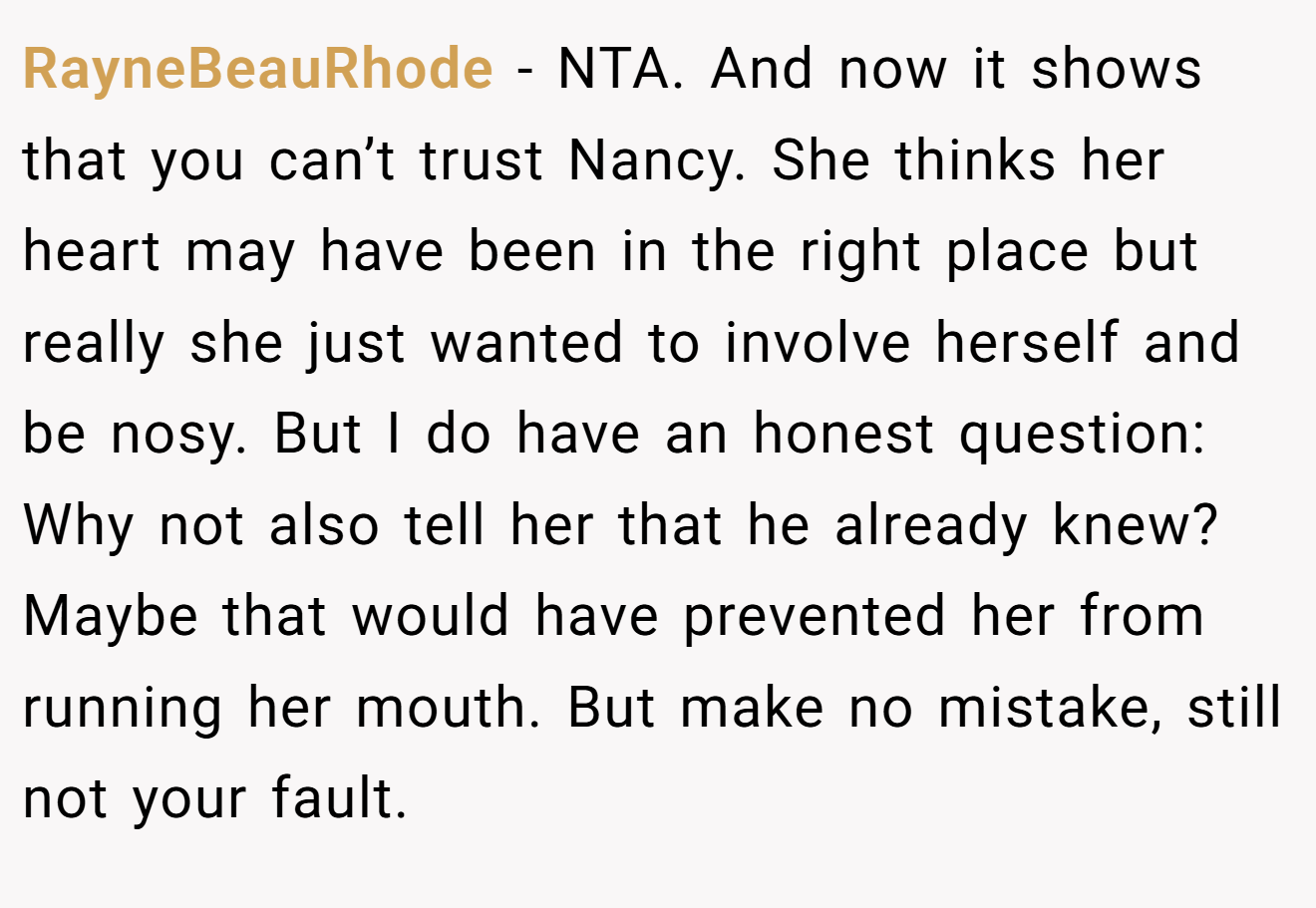 RayneBeauRhode - NTA. And now it shows that you can’t trust Nancy. She thinks her heart may have been in the right place but really she just wanted to involve herself and be nosy. But I do have an honest question: Why not also tell her that he already knew? Maybe that would have prevented her from running her mouth. But make no mistake, still not your fault.