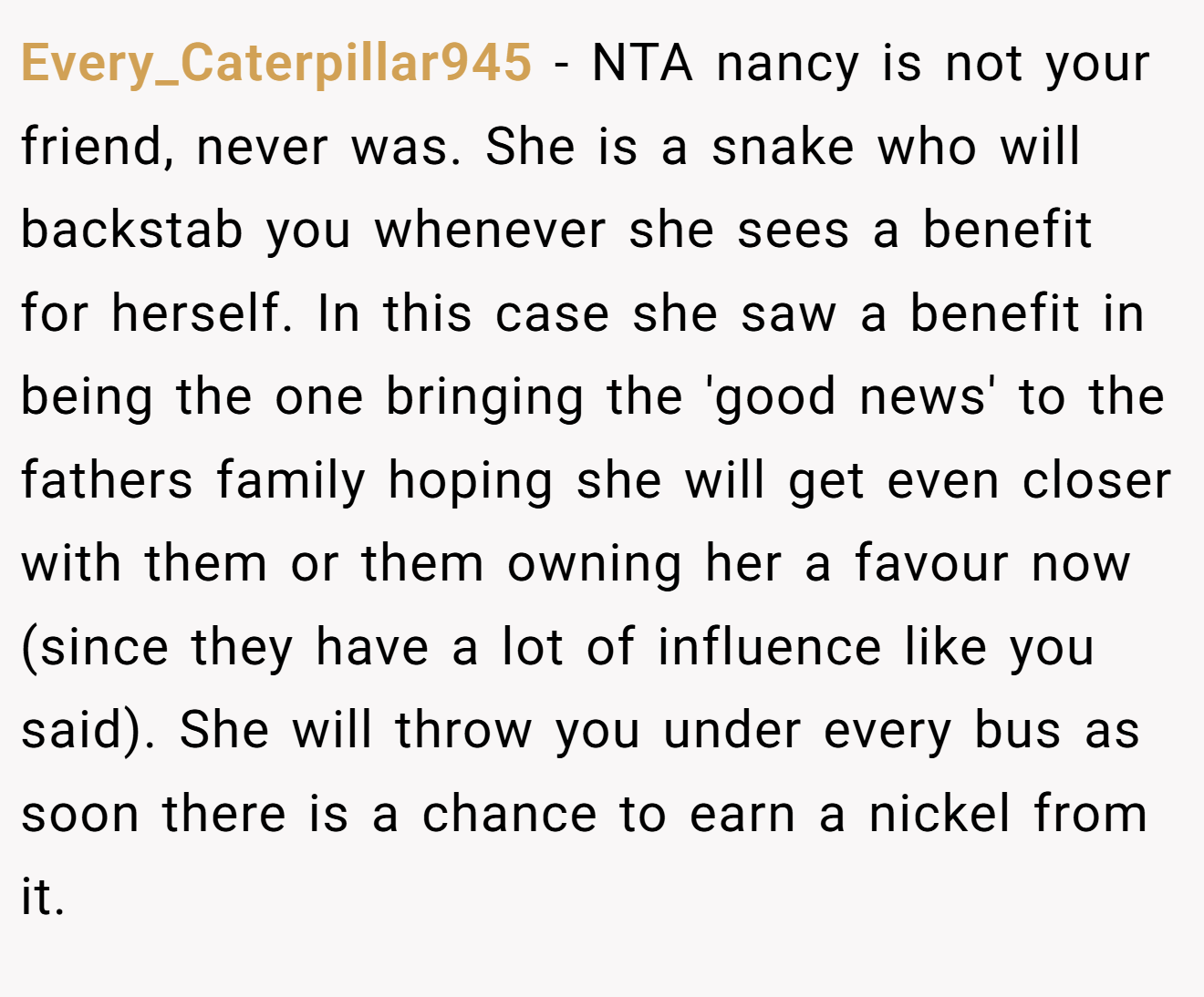Every_Caterpillar945 - NTA nancy is not your friend, never was. She is a snake who will backstab you whenever she sees a benefit for herself. In this case she saw a benefit in being the one bringing the 'good news' to the fathers family hoping she will get even closer with them or them owning her a favour now (since they have a lot of influence like you said). She will throw you under every bus as soon there is a chance to earn a nickel from it.