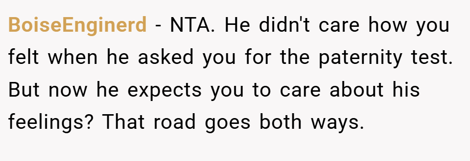 BoiseEnginerd − NTA. He didn't care how you felt when he asked you for the paternity test. But now he expects you to care about his feelings? That road goes both ways.
