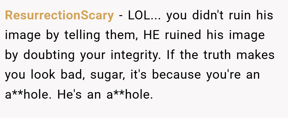 ResurrectionScary − LOL... you didn't ruin his image by telling them, HE ruined his image by doubting your integrity. If the truth makes you look bad, sugar, it's because you're an a**hole. He's an a**hole.