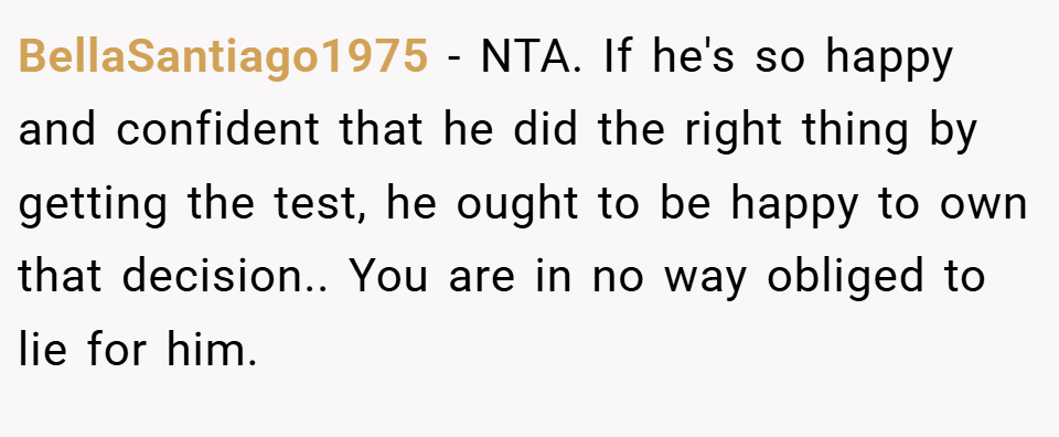 BellaSantiago1975 − NTA. If he's so happy and confident that he did the right thing by getting the test, he ought to be happy to own that decision.. You are in no way obliged to lie for him.
