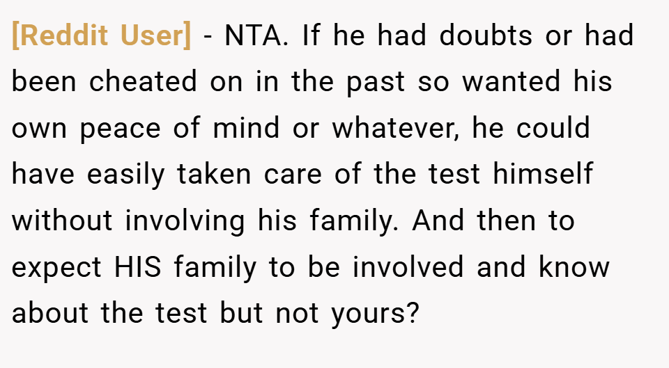 [Reddit User] − NTA. If he had doubts or had been cheated on in the past so wanted his own peace of mind or whatever, he could have easily taken care of the test himself without involving his family. And then to expect HIS family to be involved and know about the test but not yours?