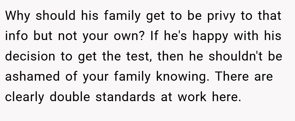 Why should his family get to be privy to that info but not your own? If he's happy with his decision to get the test, then he shouldn't be ashamed of your family knowing. There are clearly double standards at work here.