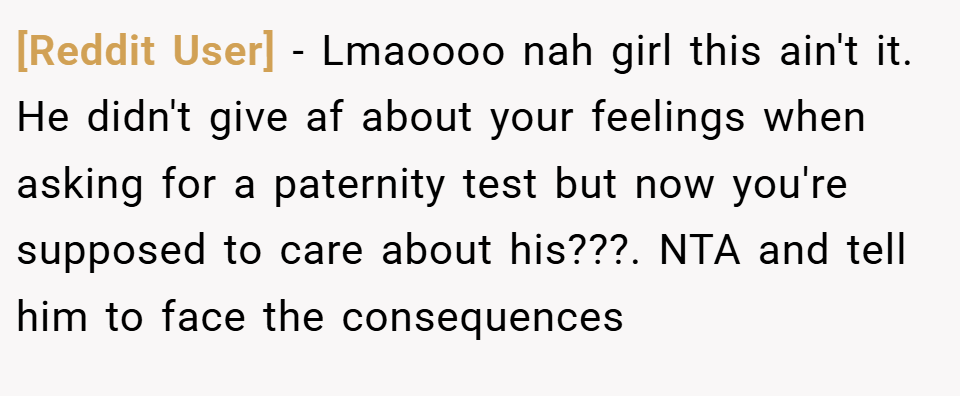 [Reddit User] − Lmaoooo nah girl this ain't it. He didn't give af about your feelings when asking for a paternity test but now you're supposed to care about his???. NTA and tell him to face the consequences