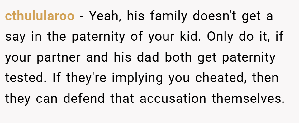 cthulularoo − Yeah, his family doesn't get a say in the paternity of your kid. Only do it, if your partner and his dad both get paternity tested. If they're implying you cheated, then they can defend that accusation themselves.
