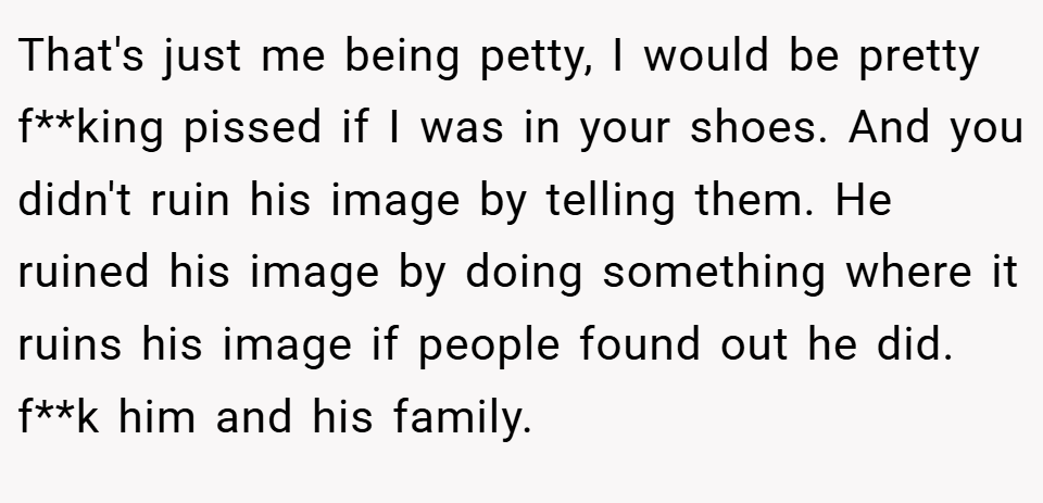 That's just me being petty, I would be pretty f**king pissed if I was in your shoes. And you didn't ruin his image by telling them. He ruined his image by doing something where it ruins his image if people found out he did. f**k him and his family.