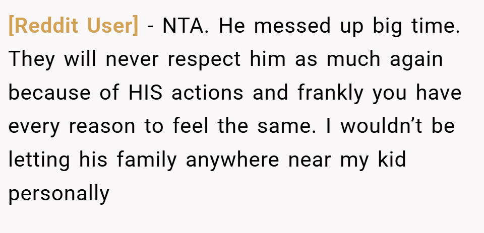 [Reddit User] − NTA. He messed up big time. They will never respect him as much again because of HIS actions and frankly you have every reason to feel the same. I wouldn’t be letting his family anywhere near my kid personally