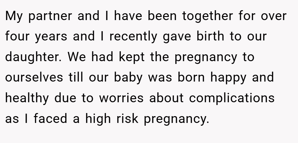 My partner and I have been together for over four years and I recently gave birth to our daughter. We had kept the pregnancy to ourselves till our baby was born happy and healthy due to worries about complications as I faced a high risk pregnancy.