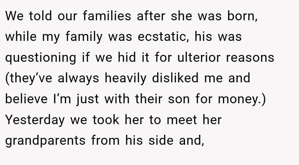 We told our families after she was born, while my family was ecstatic, his was questioning if we hid it for ulterior reasons (they’ve always heavily disliked me and believe I’m just with their son for money.)  Yesterday we took her to meet her grandparents from his side and,