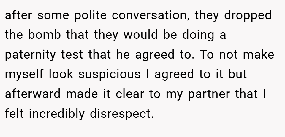 after some polite conversation, they dropped the bomb that they would be doing a paternity test that he agreed to. To not make myself look suspicious I agreed to it but afterward made it clear to my partner that I felt incredibly disrespect.
