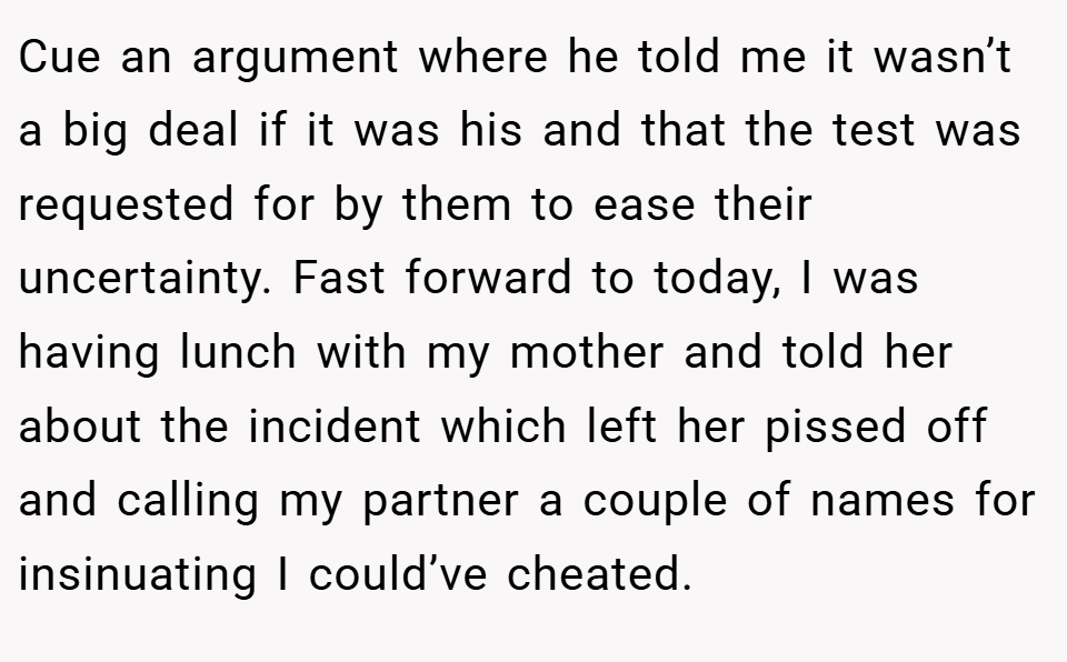 Cue an argument where he told me it wasn’t a big deal if it was his and that the test was requested for by them to ease their uncertainty. Fast forward to today, I was having lunch with my mother and told her about the incident which left her pissed off and calling my partner a couple of names for insinuating I could’ve cheated.
