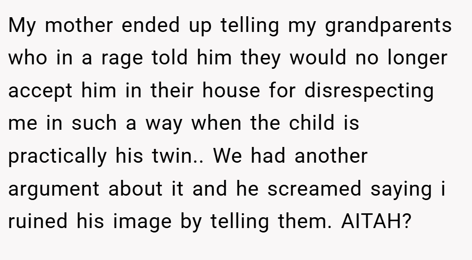My mother ended up telling my grandparents who in a rage told him they would no longer accept him in their house for disrespecting me in such a way when the child is practically his twin.. We had another argument about it and he screamed saying i ruined his image by telling them. AITAH?