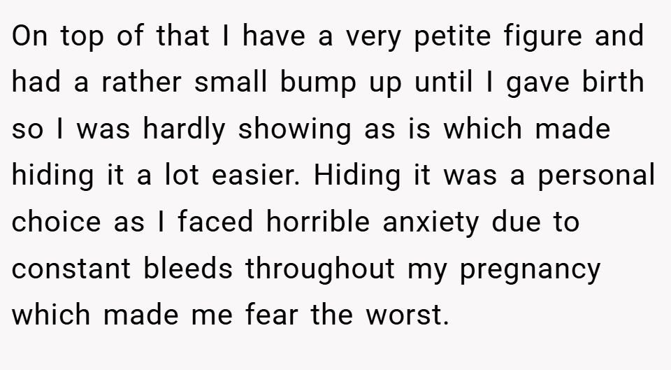 On top of that I have a very petite figure and had a rather small bump up until I gave birth so I was hardly showing as is which made hiding it a lot easier. Hiding it was a personal choice as I faced horrible anxiety due to constant bleeds throughout my pregnancy which made me fear the worst.