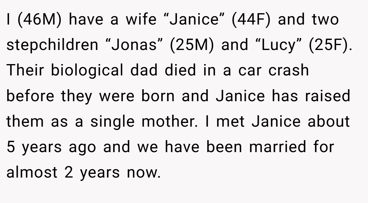 I (46M) have a wife “Janice” (44F) and two stepchildren “Jonas” (25M) and “Lucy” (25F). Their biological dad died in a car crash before they were born and Janice has raised them as a single mother. I met Janice about 5 years ago and we have been married for almost 2 years now.