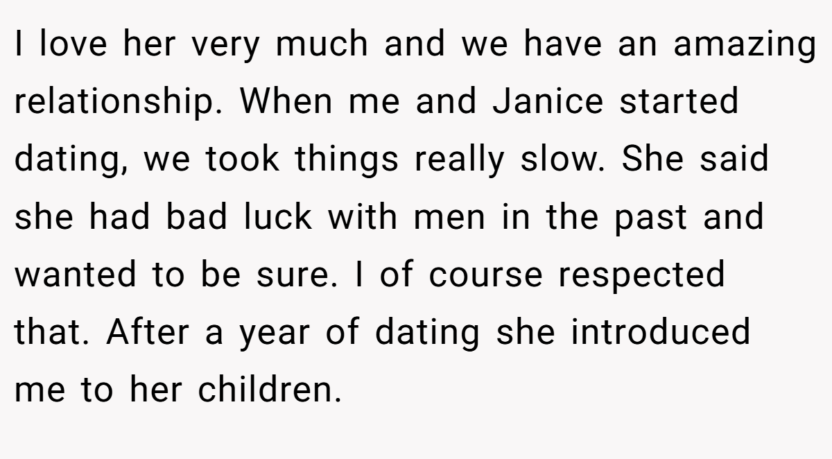 I love her very much and we have an amazing relationship. When me and Janice started dating, we took things really slow. She said she had bad luck with men in the past and wanted to be sure. I of course respected that. After a year of dating she introduced me to her children.