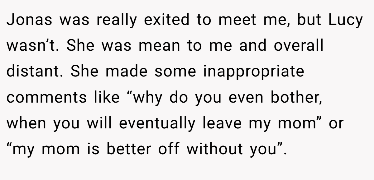 Jonas was really exited to meet me, but Lucy wasn’t. She was mean to me and overall distant. She made some inappropriate comments like “why do you even bother, when you will eventually leave my mom” or “my mom is better off without you”.