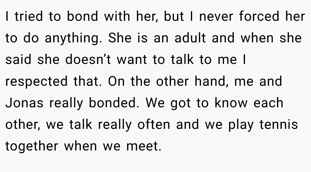 I tried to bond with her, but I never forced her to do anything. She is an adult and when she said she doesn’t want to talk to me I respected that. On the other hand, me and Jonas really bonded. We got to know each other, we talk really often and we play tennis together when we meet.