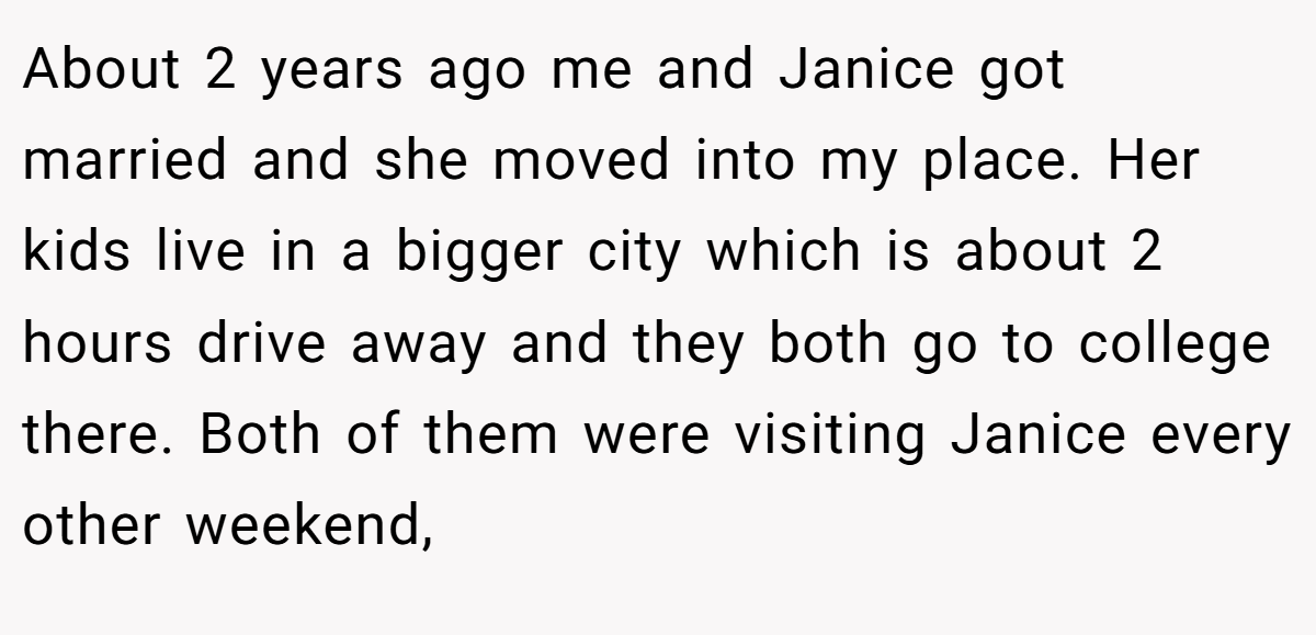 About 2 years ago me and Janice got married and she moved into my place. Her kids live in a bigger city which is about 2 hours drive away and they both go to college there. Both of them were visiting Janice every other weekend,