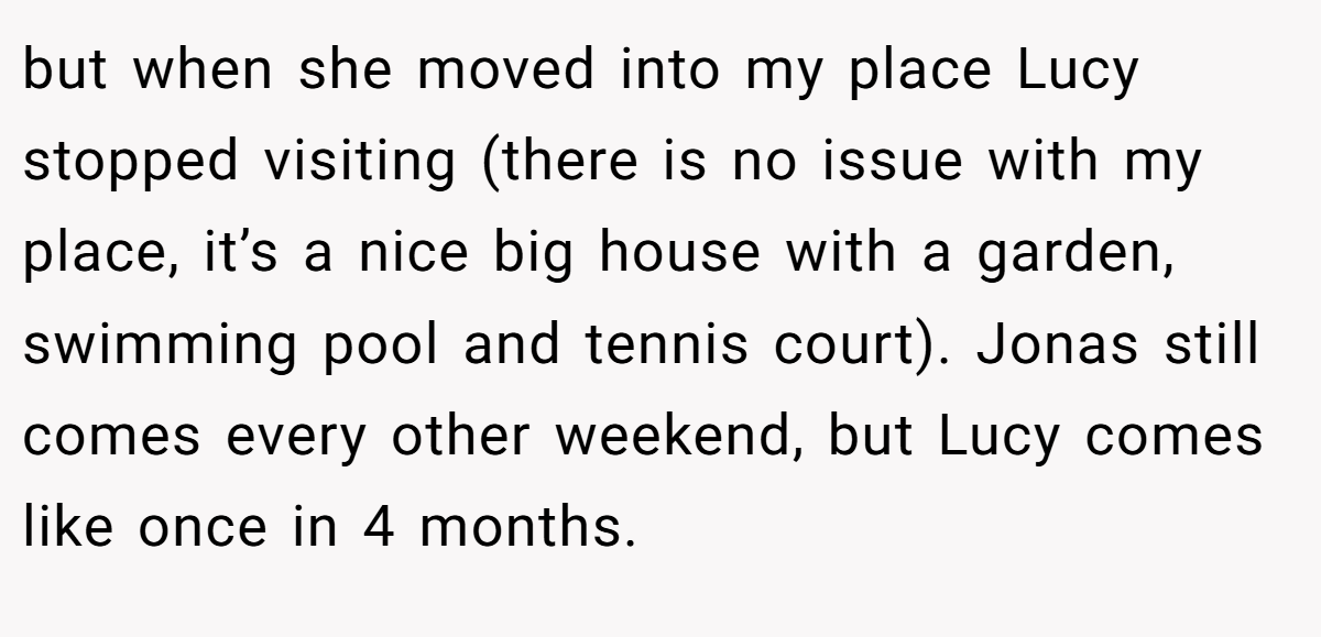 but when she moved into my place Lucy stopped visiting (there is no issue with my place, it’s a nice big house with a garden, swimming pool and tennis court). Jonas still comes every other weekend, but Lucy comes like once in 4 months.
