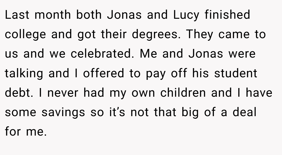Last month both Jonas and Lucy finished college and got their degrees. They came to us and we celebrated. Me and Jonas were talking and I offered to pay off his student debt. I never had my own children and I have some savings so it’s not that big of a deal for me.