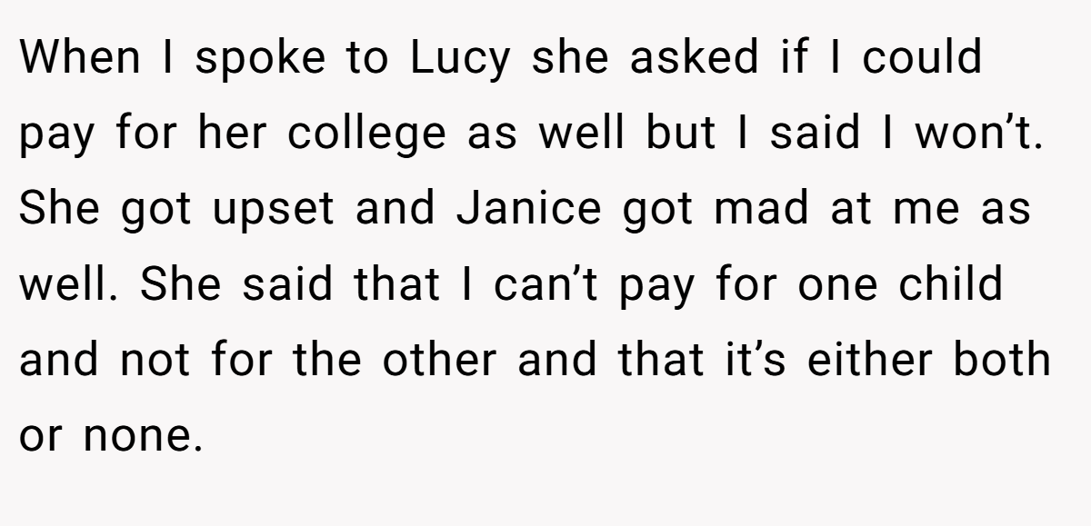 When I spoke to Lucy she asked if I could pay for her college as well but I said I won’t. She got upset and Janice got mad at me as well. She said that I can’t pay for one child and not for the other and that it’s either both or none.