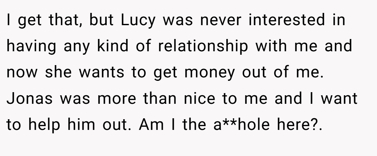 I get that, but Lucy was never interested in having any kind of relationship with me and now she wants to get money out of me. Jonas was more than nice to me and I want to help him out. Am I the a**hole here?.
