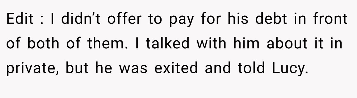 Edit : I didn’t offer to pay for his debt in front of both of them. I talked with him about it in private, but he was exited and told Lucy.