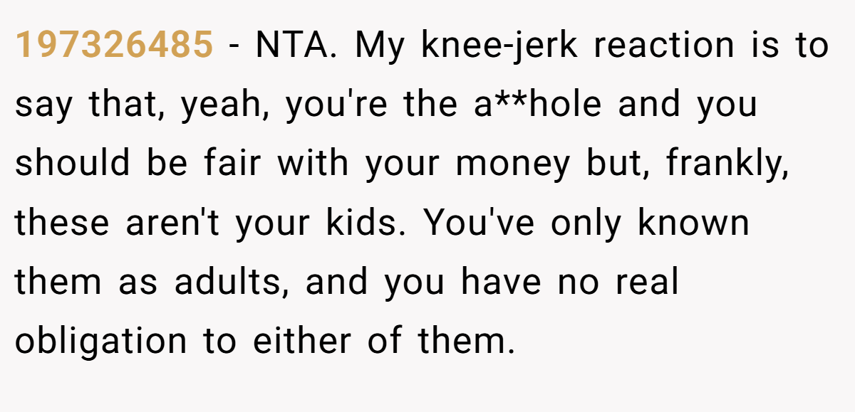 197326485 - NTA. My knee-jerk reaction is to say that, yeah, you're the a**hole and you should be fair with your money but, frankly, these aren't your kids. You've only known them as adults, and you have no real obligation to either of them.