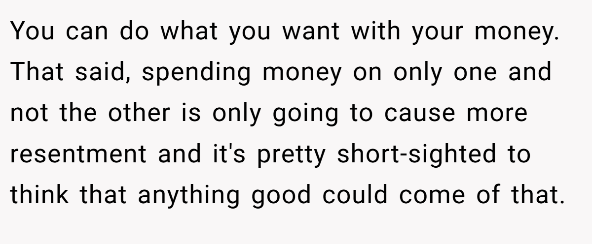 You can do what you want with your money. That said, spending money on only one and not the other is only going to cause more resentment and it's pretty short-sighted to think that anything good could come of that.