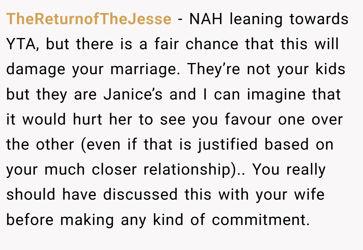TheReturnofTheJesse - NAH leaning towards YTA, but there is a fair chance that this will damage your marriage. They’re not your kids but they are Janice’s and I can imagine that it would hurt her to see you favour one over the other (even if that is justified based on your much closer relationship).. You really should have discussed this with your wife before making any kind of commitment.