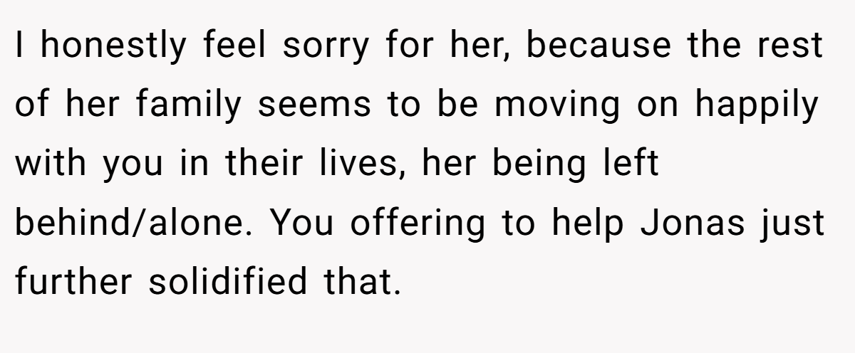 I honestly feel sorry for her, because the rest of her family seems to be moving on happily with you in their lives, her being left behind/alone. You offering to help Jonas just further solidified that.