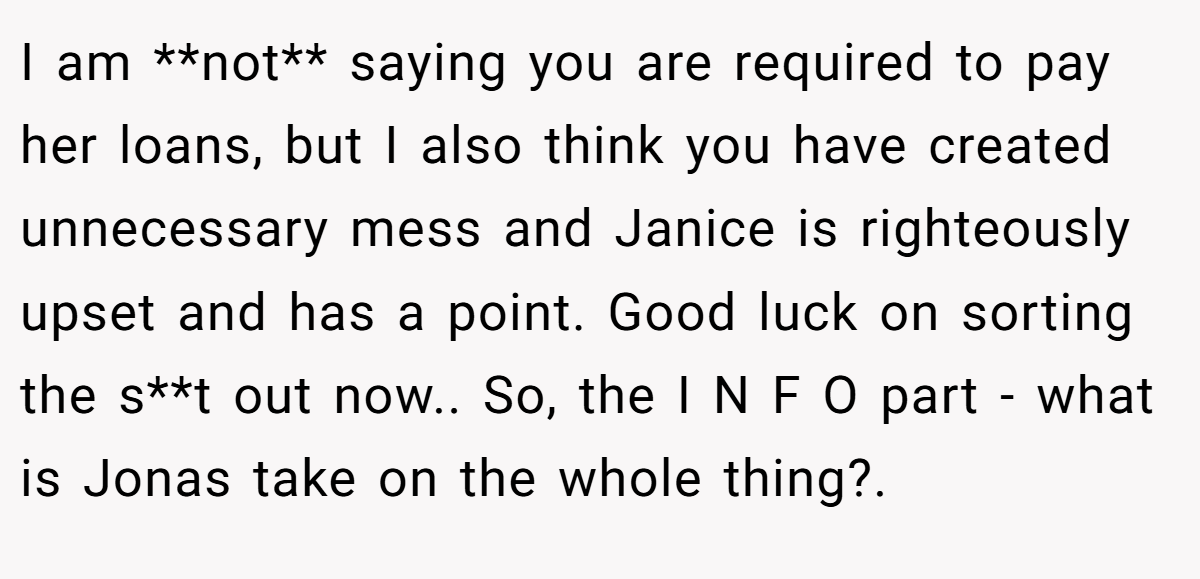 I am **not** saying you are required to pay her loans, but I also think you have created unnecessary mess and Janice is righteously upset and has a point. Good luck on sorting the s**t out now.. So, the I N F O part - what is Jonas take on the whole thing?.