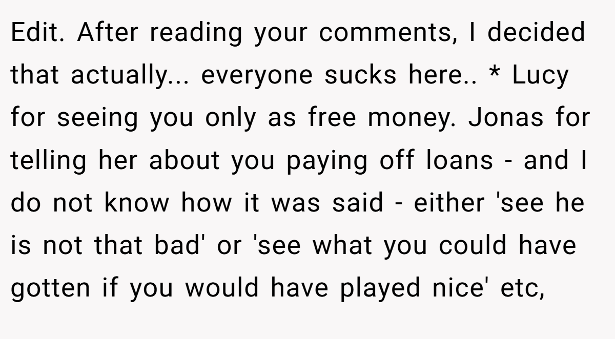 Edit. After reading your comments, I decided that actually... everyone sucks here.. * Lucy for seeing you only as free money. Jonas for telling her about you paying off loans - and I do not know how it was said - either 'see he is not that bad' or 'see what you could have gotten if you would have played nice' etc,