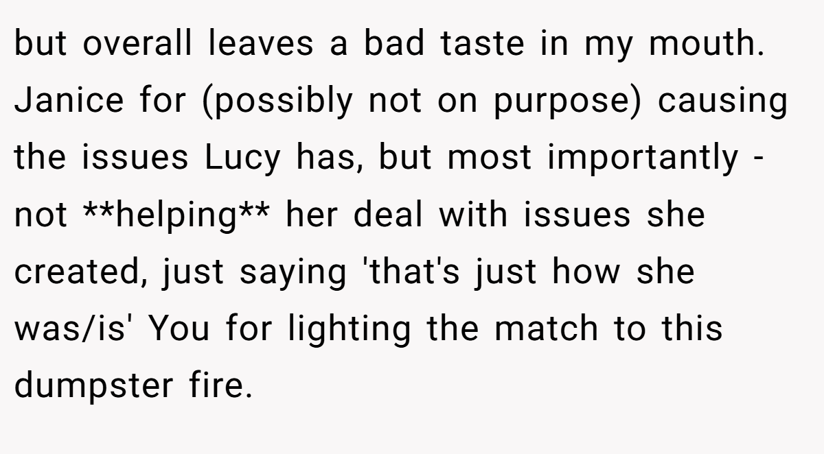 but overall leaves a bad taste in my mouth. Janice for (possibly not on purpose) causing the issues Lucy has, but most importantly - not **helping** her deal with issues she created, just saying 'that's just how she was/is' You for lighting the match to this dumpster fire.
