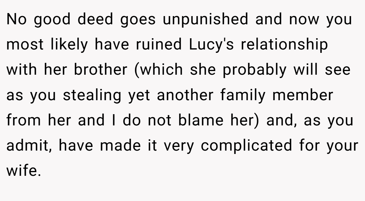 No good deed goes unpunished and now you most likely have ruined Lucy's relationship with her brother (which she probably will see as you stealing yet another family member from her and I do not blame her) and, as you admit, have made it very complicated for your wife.