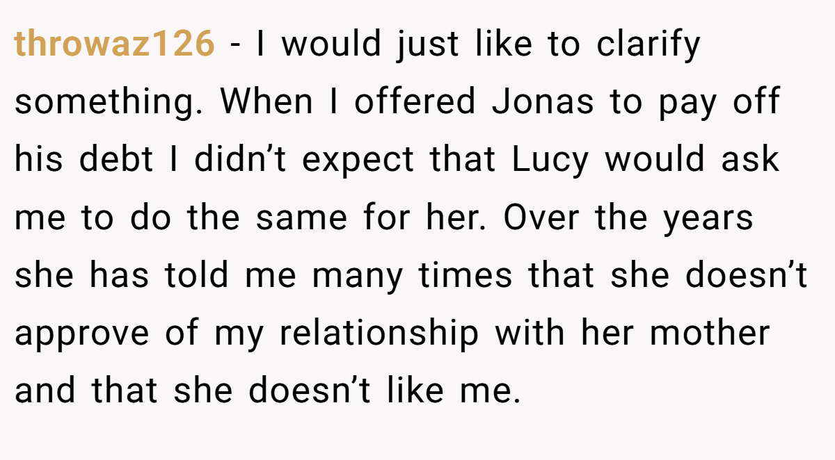 throwaz126 - I would just like to clarify something. When I offered Jonas to pay off his debt I didn’t expect that Lucy would ask me to do the same for her. Over the years she has told me many times that she doesn’t approve of my relationship with her mother and that she doesn’t like me.