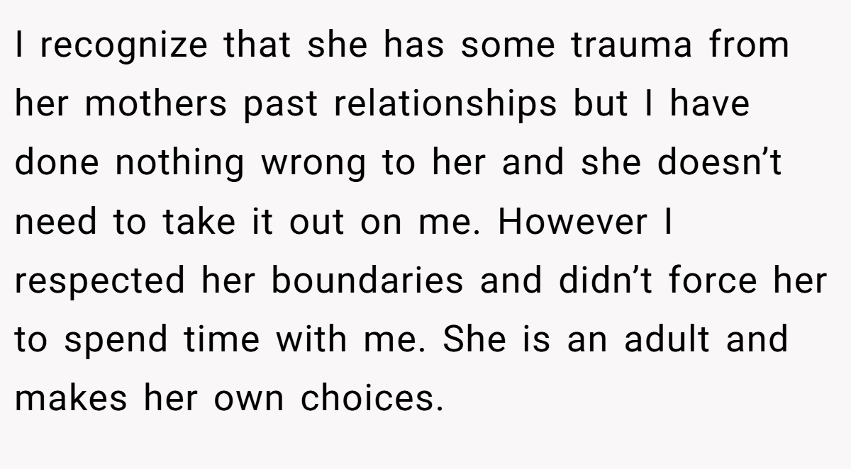 I recognize that she has some trauma from her mothers past relationships but I have done nothing wrong to her and she doesn’t need to take it out on me. However I respected her boundaries and didn’t force her to spend time with me. She is an adult and makes her own choices.