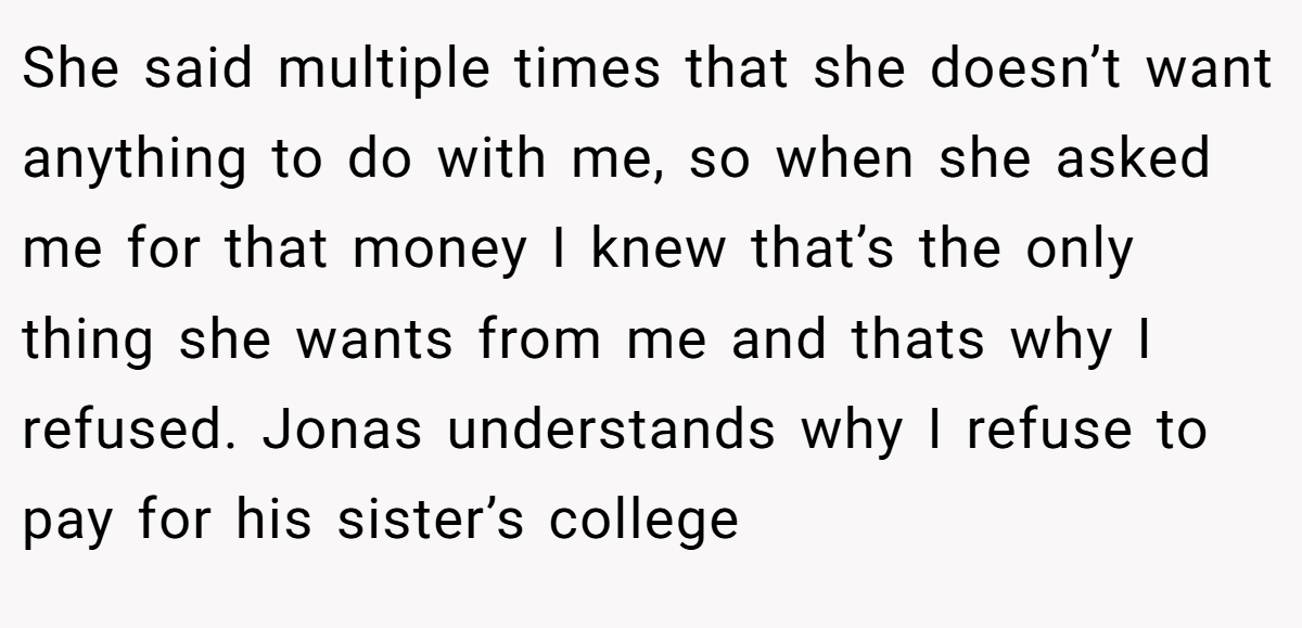 She said multiple times that she doesn’t want anything to do with me, so when she asked me for that money I knew that’s the only thing she wants from me and thats why I refused. Jonas understands why I refuse to pay for his sister’s college