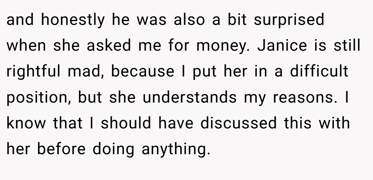 and honestly he was also a bit surprised when she asked me for money. Janice is still rightful mad, because I put her in a difficult position, but she understands my reasons. I know that I should have discussed this with her before doing anything.