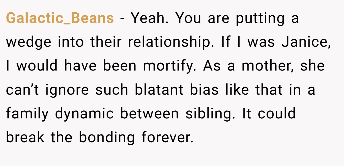 Galactic_Beans - Yeah. You are putting a wedge into their relationship. If I was Janice, I would have been mortify. As a mother, she can’t ignore such blatant bias like that in a family dynamic between sibling. It could break the bonding forever.