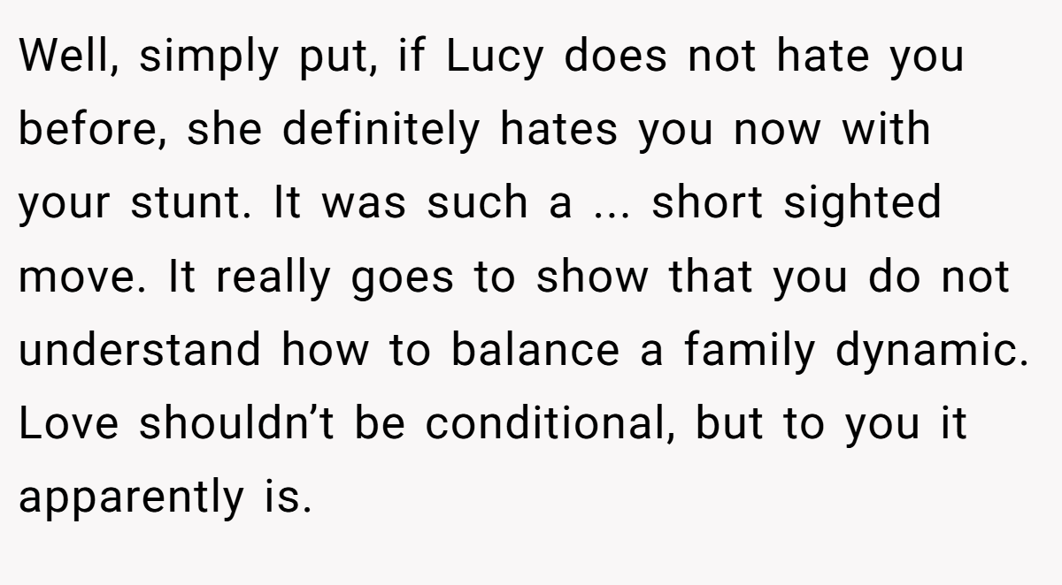 Well, simply put, if Lucy does not hate you before, she definitely hates you now with your stunt. It was such a ... short sighted move. It really goes to show that you do not understand how to balance a family dynamic. Love shouldn’t be conditional, but to you it apparently is.