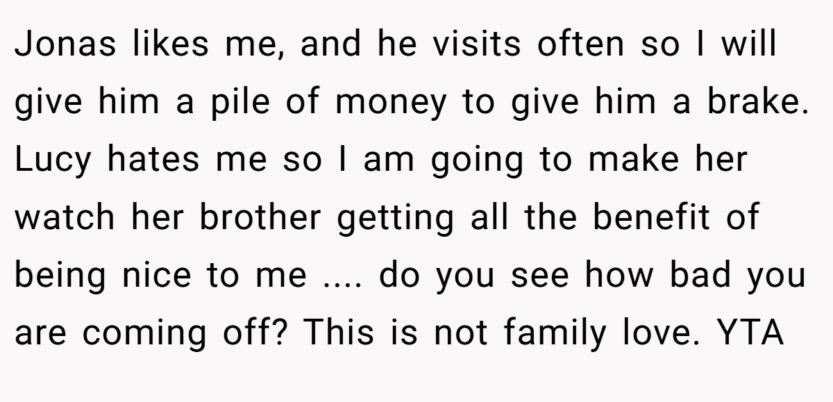 Jonas likes me, and he visits often so I will give him a pile of money to give him a brake. Lucy hates me so I am going to make her watch her brother getting all the benefit of being nice to me .... do you see how bad you are coming off? This is not family love. YTA