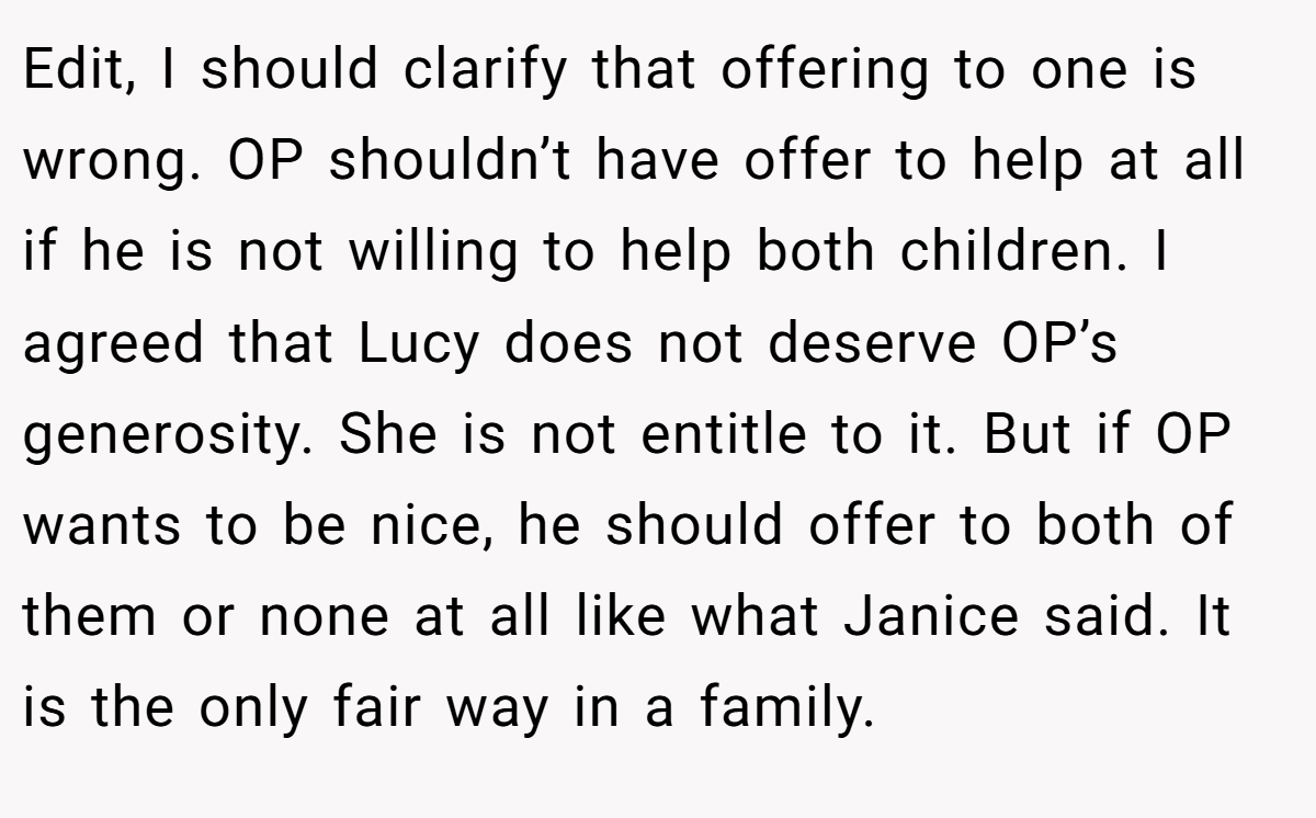 Edit, I should clarify that offering to one is wrong. OP shouldn’t have offer to help at all if he is not willing to help both children. I agreed that Lucy does not deserve OP’s generosity. She is not entitle to it. But if OP wants to be nice, he should offer to both of them or none at all like what Janice said. It is the only fair way in a family.