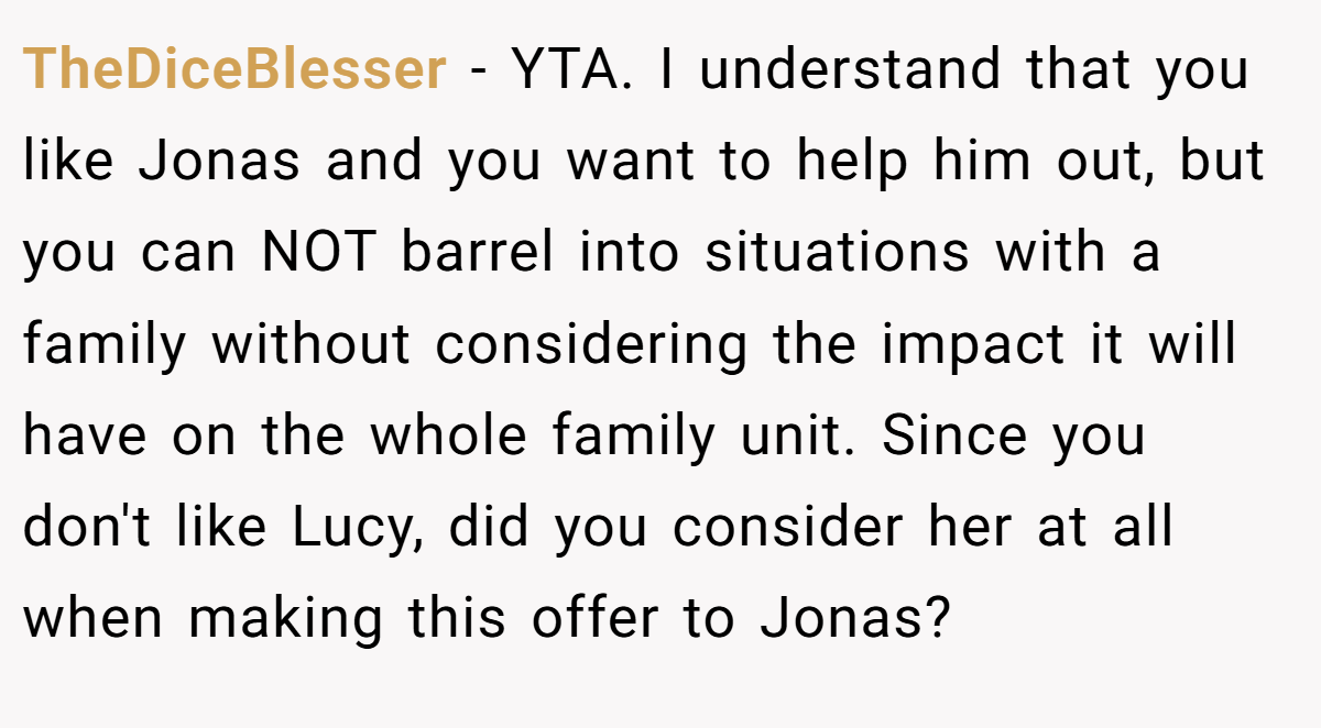 TheDiceBlesser - YTA. I understand that you like Jonas and you want to help him out, but you can NOT barrel into situations with a family without considering the impact it will have on the whole family unit. Since you don't like Lucy, did you consider her at all when making this offer to Jonas?