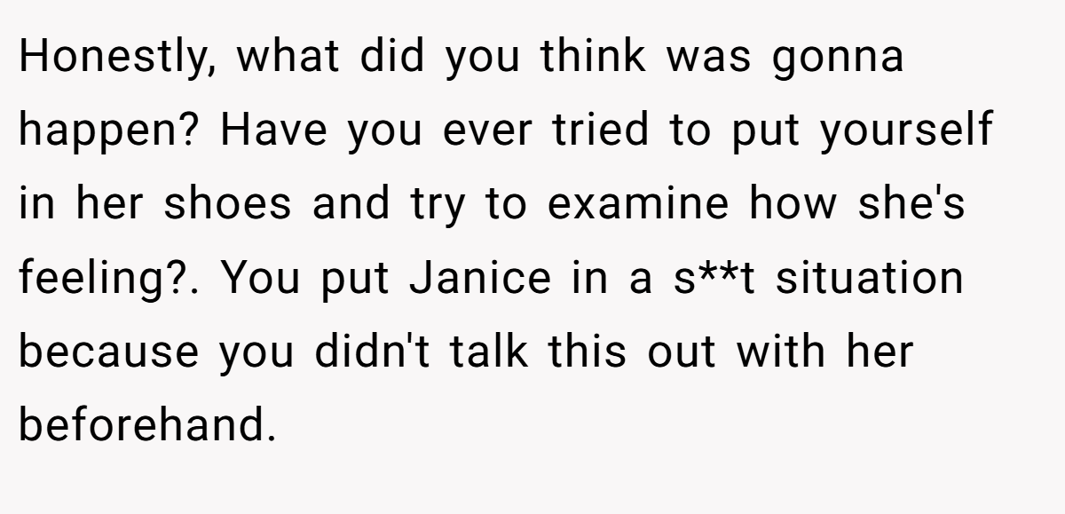 Honestly, what did you think was gonna happen? Have you ever tried to put yourself in her shoes and try to examine how she's feeling?. You put Janice in a s**t situation because you didn't talk this out with her beforehand.