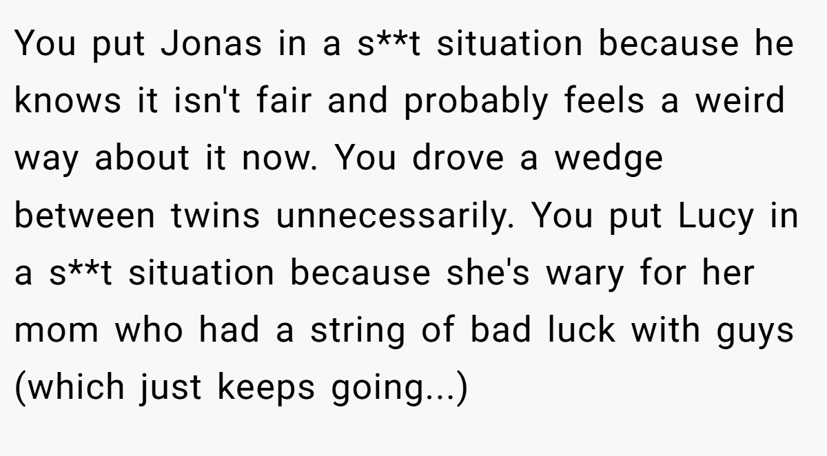 You put Jonas in a s**t situation because he knows it isn't fair and probably feels a weird way about it now. You drove a wedge between twins unnecessarily. You put Lucy in a s**t situation because she's wary for her mom who had a string of bad luck with guys (which just keeps going...)