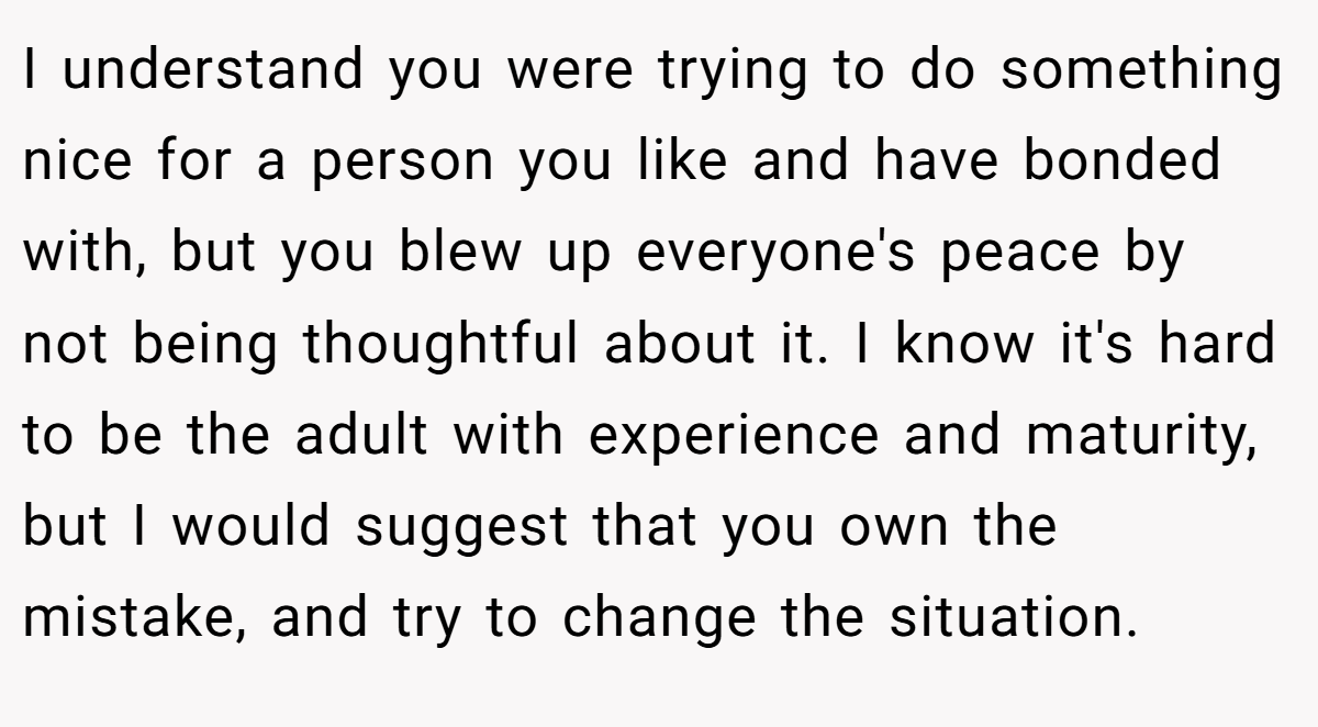 I understand you were trying to do something nice for a person you like and have bonded with, but you blew up everyone's peace by not being thoughtful about it. I know it's hard to be the adult with experience and maturity, but I would suggest that you own the mistake, and try to change the situation.