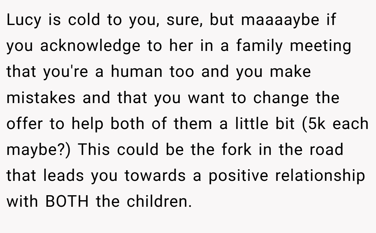 Lucy is cold to you, sure, but maaaaybe if you acknowledge to her in a family meeting that you're a human too and you make mistakes and that you want to change the offer to help both of them a little bit (5k each maybe?) This could be the fork in the road that leads you towards a positive relationship with BOTH the children.