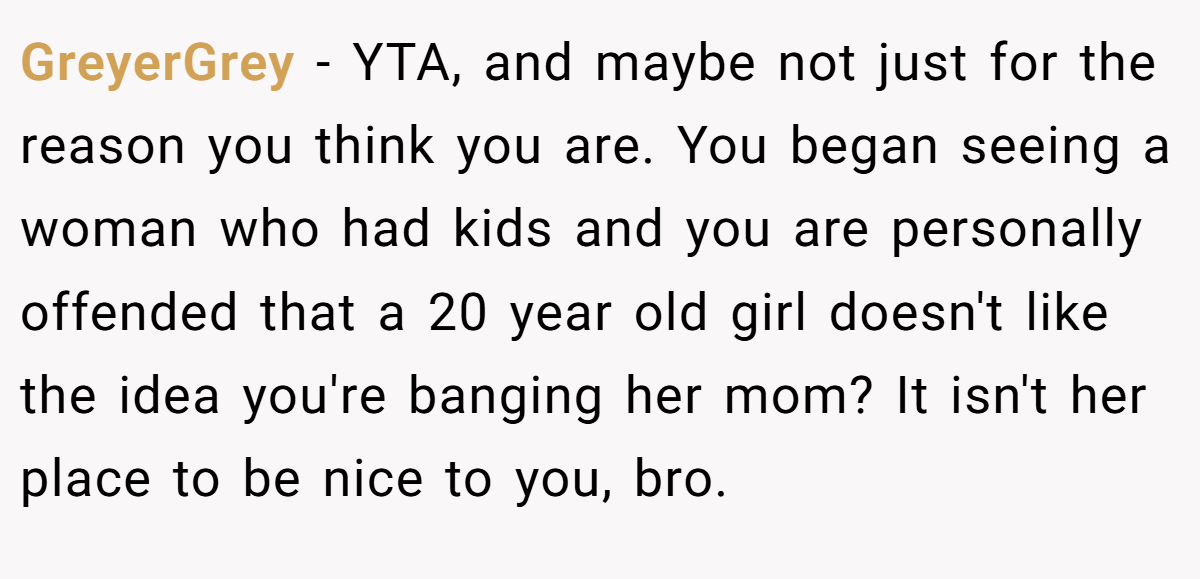 GreyerGrey - YTA, and maybe not just for the reason you think you are. You began seeing a woman who had kids and you are personally offended that a 20 year old girl doesn't like the idea you're banging her mom? It isn't her place to be nice to you, bro.