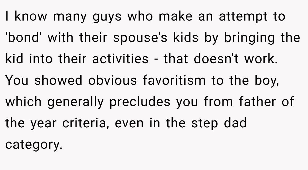 I know many guys who make an attempt to 'bond' with their spouse's kids by bringing the kid into their activities - that doesn't work. You showed obvious favoritism to the boy, which generally precludes you from father of the year criteria, even in the step dad category.